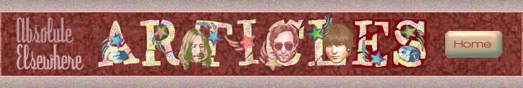 ABSOLUTE ELSEWHERE ARTICLES: Ladyjean?s essays include: Yoko Ono Keeping the Flame Alive, Lennon and Nudity, Memories of Beatle John (Lennon); Exclusive Interviews include: An Interview with Yoko Ono, An Interview with Robert Rosen (author of the book Nowhere Man), An Interview with May Pang, May Pang Talks About John Lennon?s Rock ?n? Roll Album; Other interviews include: Ono on Lennon, Yoko Ono on the John Lennon Tribute, Pete Best Talks, Victor Spinetti Among The Beatles, The Two Mrs. Lennons; Contributor?s articles include: A Beatle?s Boyhood, My Friend John (Lennon), Before They (The Beatles) Were Fab, We Loved John (Lennon) He Was a Part of Us, The Chemistry of Lennon and McCartney, (John) Lennon?s First Pot Party, We All Shine On (John Lennon?s Legacy), Julian Lennon on His Father John 20 Years Later, When John (Lennon) Met Yoko (Ono), John Lennon Psychedelic Sketches Found.